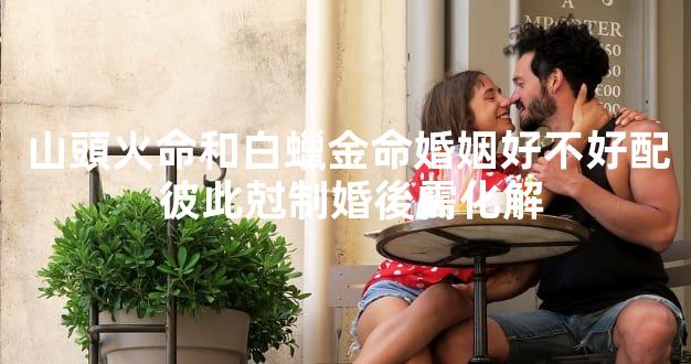 山頭火命和白蠟金命婚姻好不好配 彼此尅制婚後需化解